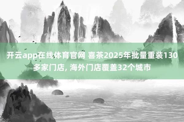 开云app在线体育官网 喜茶2025年批量重装130多家门店, 海外门店覆盖32个城市