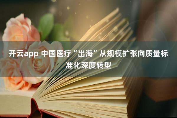 开云app 中国医疗“出海”从规模扩张向质量标准化深度转型