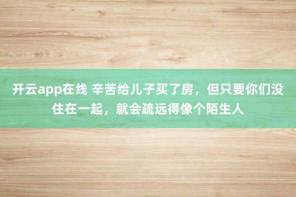 开云app在线 辛苦给儿子买了房，但只要你们没住在一起，就会疏远得像个陌生人