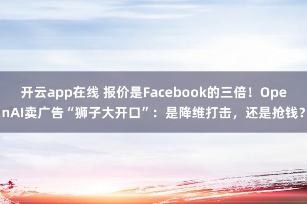 开云app在线 报价是Facebook的三倍!OpenAI卖广告“狮子大开口”:是降维打击,还是抢钱?