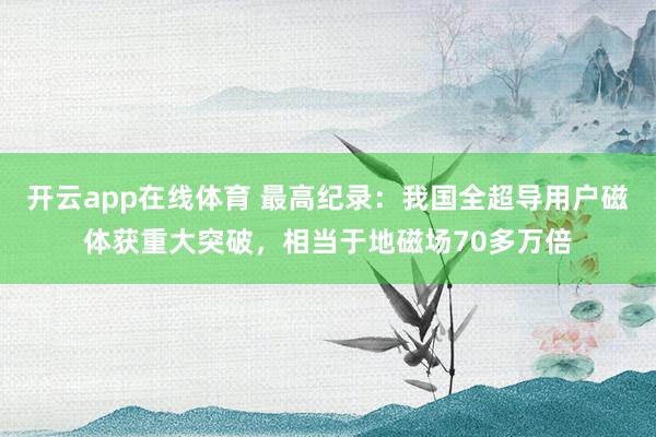 开云app在线体育 最高纪录:我国全超导用户磁体获重大突破,相当于地磁场70多万倍