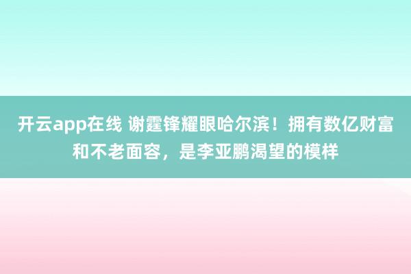 开云app在线 谢霆锋耀眼哈尔滨！拥有数亿财富和不老面容，是李亚鹏渴望的模样