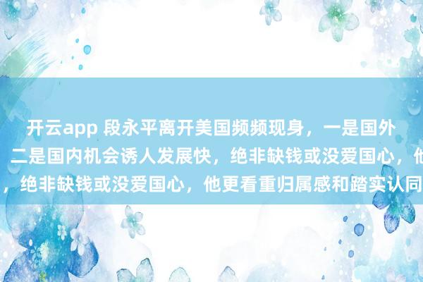 开云app 段永平离开美国频频现身，一是国外生活难融入、精神空虚，二是国内机会诱人发展快，绝非缺钱或没爱国心，他更看重归属感和踏实认同