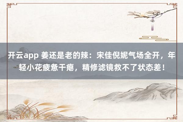 开云app 姜还是老的辣：宋佳倪妮气场全开，年轻小花疲惫干瘪，精修滤镜救不了状态差！