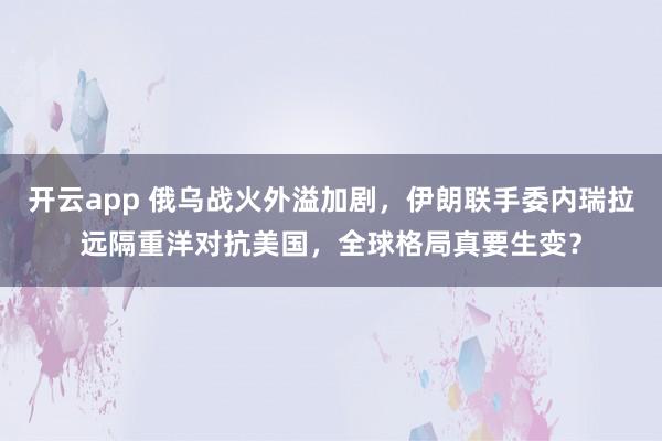 开云app 俄乌战火外溢加剧,伊朗联手委内瑞拉远隔重洋对抗美国,全球格局真要生变?