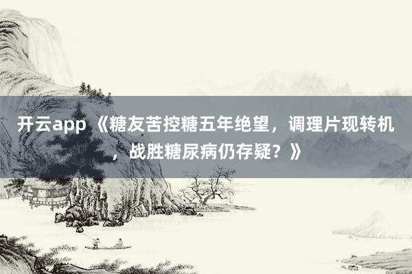 开云app 《糖友苦控糖五年绝望，调理片现转机，战胜糖尿病仍存疑？》