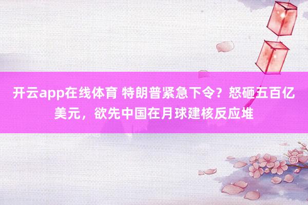开云app在线体育 特朗普紧急下令?怒砸五百亿美元,欲先中国在月球建核反应堆