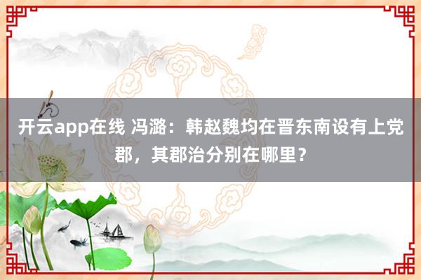 开云app在线 冯潞：韩赵魏均在晋东南设有上党郡，其郡治分别在哪里？