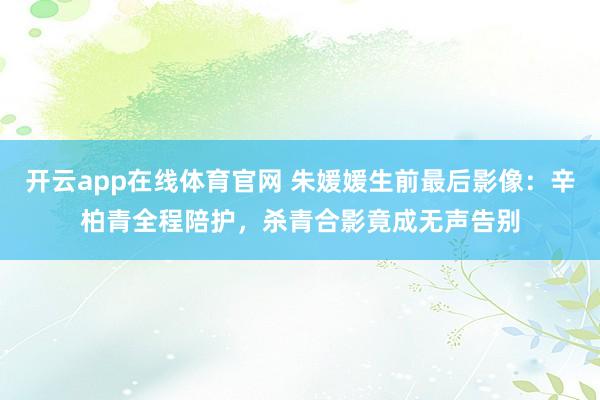 开云app在线体育官网 朱媛媛生前最后影像：辛柏青全程陪护，杀青合影竟成无声告别