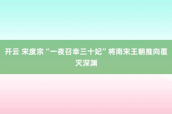 开云 宋度宗“一夜召幸三十妃”将南宋王朝推向覆灭深渊