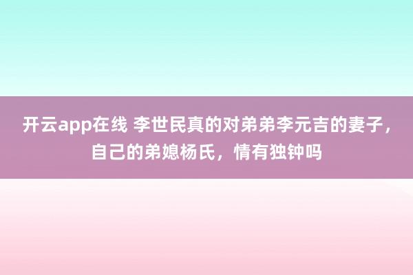 开云app在线 李世民真的对弟弟李元吉的妻子，自己的弟媳杨氏，情有独钟吗
