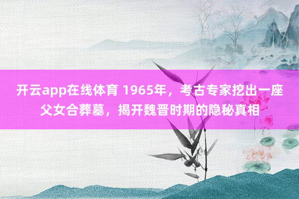 开云app在线体育 1965年,考古专家挖出一座父女合葬墓,揭开魏晋时期的隐秘真相