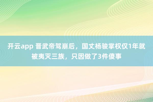 开云app 晋武帝驾崩后，国丈杨骏掌权仅1年就被夷灭三族，只因做了3件傻事