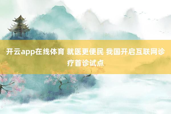 开云app在线体育 就医更便民 我国开启互联网诊疗首诊试点