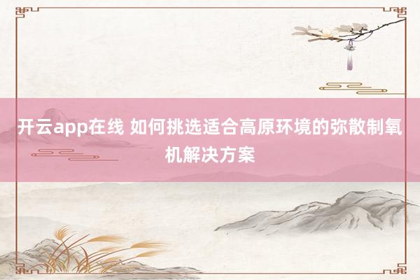 开云app在线 如何挑选适合高原环境的弥散制氧机解决方案