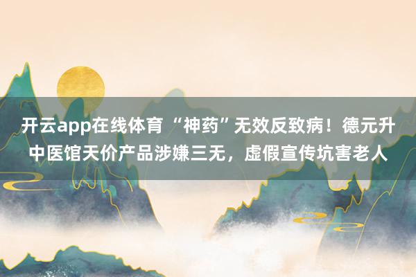 开云app在线体育 “神药”无效反致病!德元升中医馆天价产品涉嫌三无,虚假宣传坑害老人