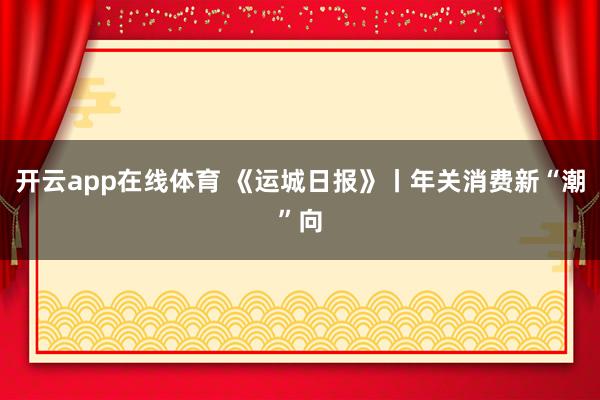 开云app在线体育 《运城日报》丨年关消费新“潮”向