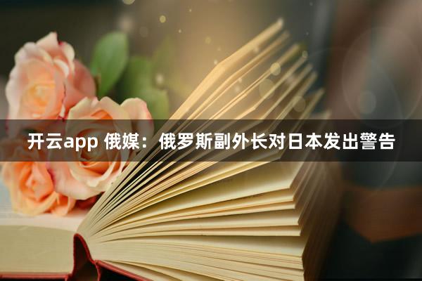 开云app 俄媒：俄罗斯副外长对日本发出警告