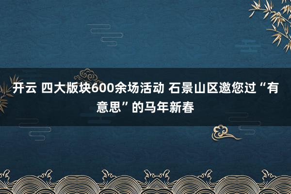 开云 四大版块600余场活动 石景山区邀您过“有意思”的马年新春