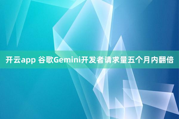 开云app 谷歌Gemini开发者请求量五个月内翻倍