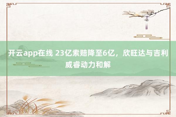 开云app在线 23亿索赔降至6亿，欣旺达与吉利威睿动力和解