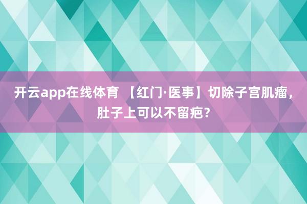 开云app在线体育 【红门·医事】切除子宫肌瘤，肚子上可以不留疤？