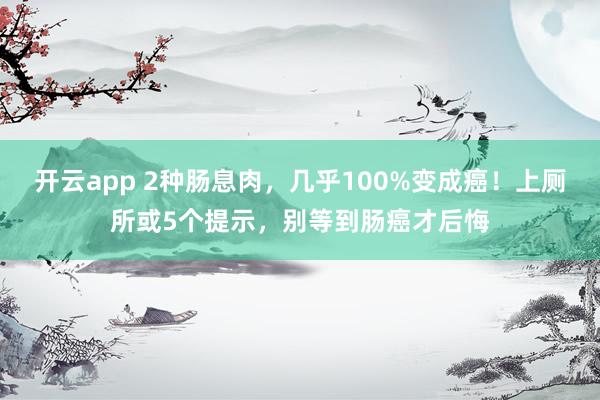 开云app 2种肠息肉，几乎100%变成癌！上厕所或5个提示，别等到肠癌才后悔