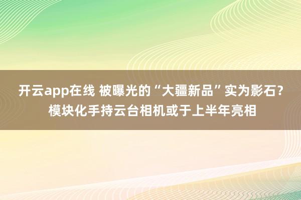 开云app在线 被曝光的“大疆新品”实为影石？ 模块化手持云台相机或于上半年亮相