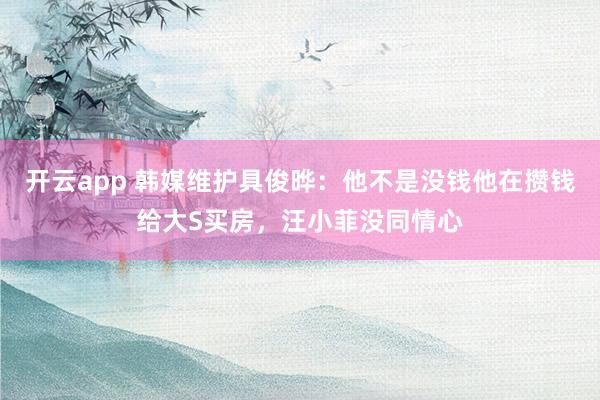开云app 韩媒维护具俊晔：他不是没钱他在攒钱给大S买房，汪小菲没同情心