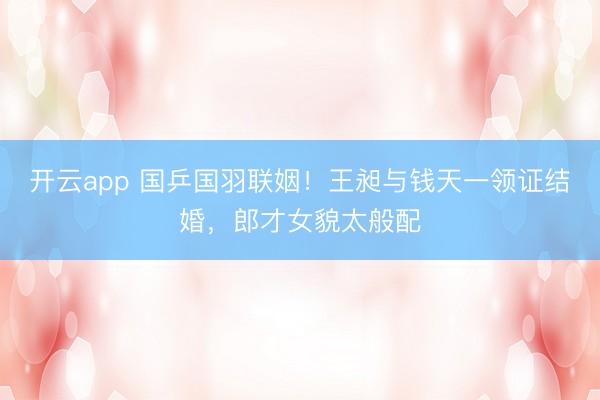 开云app 国乒国羽联姻！王昶与钱天一领证结婚，郎才女貌太般配