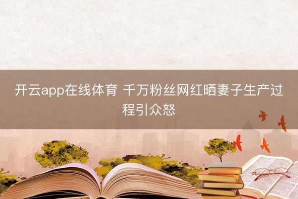 开云app在线体育 千万粉丝网红晒妻子生产过程引众怒
