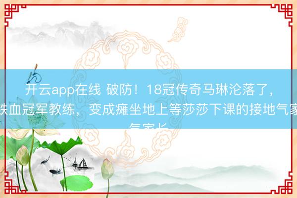 开云app在线 破防！18冠传奇马琳沦落了，从铁血冠军教练，变成瘫坐地上等莎莎下课的接地气家长