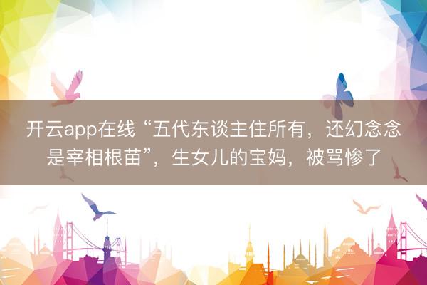 开云app在线 “五代东谈主住所有，还幻念念是宰相根苗”，生女儿的宝妈，被骂惨了