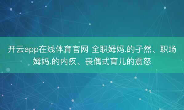 开云app在线体育官网 全职姆妈.的孑然、职场姆妈.的内疚、丧偶式育儿的震怒