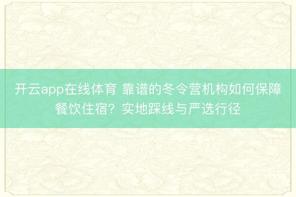 开云app在线体育 靠谱的冬令营机构如何保障餐饮住宿？实地踩线与严选行径