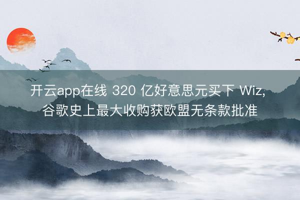 开云app在线 320 亿好意思元买下 Wiz, 谷歌史上最大收购获欧盟无条款批准