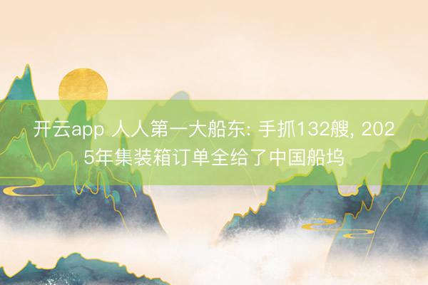 开云app 人人第一大船东: 手抓132艘, 2025年集装箱订单全给了中国船坞