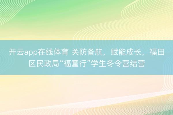 开云app在线体育 关防备航,赋能成长,福田区民政局“福童行”学生冬令营结营