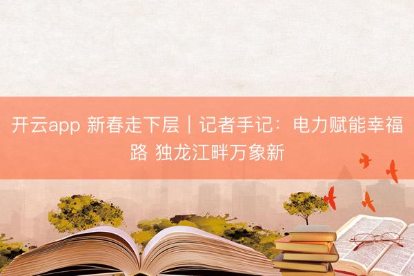 开云app 新春走下层|记者手记:电力赋能幸福路 独龙江畔万象新