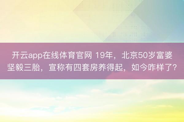 开云app在线体育官网 19年,北京50岁富婆坚毅三胎,宣称有四套房养得起,如今咋样了?