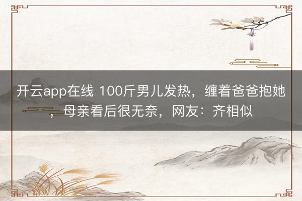 开云app在线 100斤男儿发热，缠着爸爸抱她，母亲看后很无奈，网友：齐相似