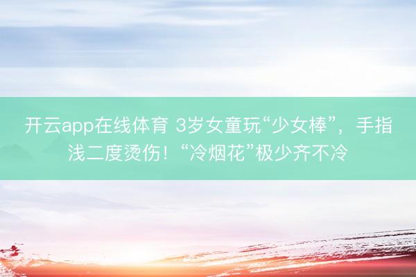 开云app在线体育 3岁女童玩“少女棒”,手指浅二度烫伤!“冷烟花”极少齐不冷