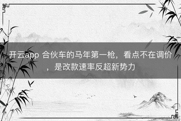 开云app 合伙车的马年第一枪,看点不在调价,是改款速率反超新势力