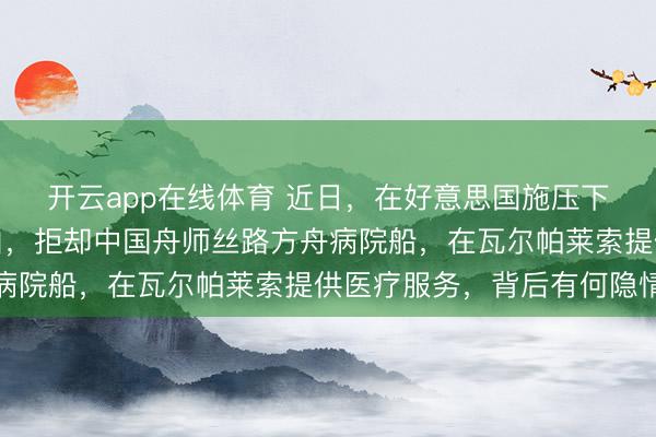 开云app在线体育 近日，在好意思国施压下，智利以未经授权为由，拒却中国舟师丝路方舟病院船，在瓦尔帕莱索提供医疗服务，背后有何隐情