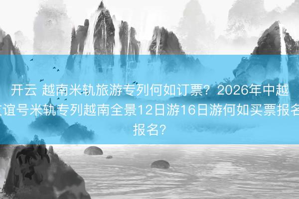 开云 越南米轨旅游专列何如订票？2026年中越友谊号米轨专列越南全景12日游16日游何如买票报名？
