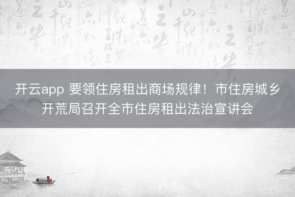 开云app 要领住房租出商场规律!市住房城乡开荒局召开全市住房租出法治宣讲会